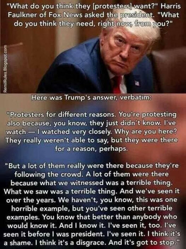 "What do you think they [protesters] want?" Harris Faulkner of Fox News asked the president. "What do you think they need, right now, from you?"  &nbsp;   Here was Trump's answer, verbatim:  "Protesters for different reasons. You're protesting also because, you know, they just didn't know. I've watch - I watched very closely. Why are you here? They really weren't able to say, but they were there for a reason, perhaps.  "But a lot of them really were there because they're following the crowd. A lot of them were there because what we witnessed was a terrible thing. What we saw was a terrible thing. And we've seen it over the years. We haven't, you know, this was one horrible example, but you've seen other terrible examples. You know that better than anybody who would know it. And I know it. I've seen it, too. I've seen it before I was president. I've seen it. I think it's a shame. I think it's a disgrace. And it's got to stop."
